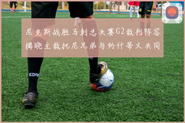 尼克斯战胜马刺总决赛G2裁判阵容揭晓主裁托尼兄弟与约什蒂文共同执法