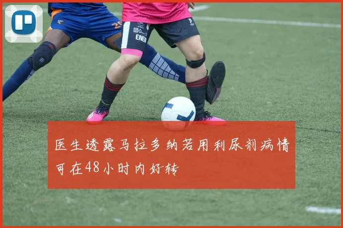 医生透露马拉多纳若用利尿剂病情可在48小时内好转