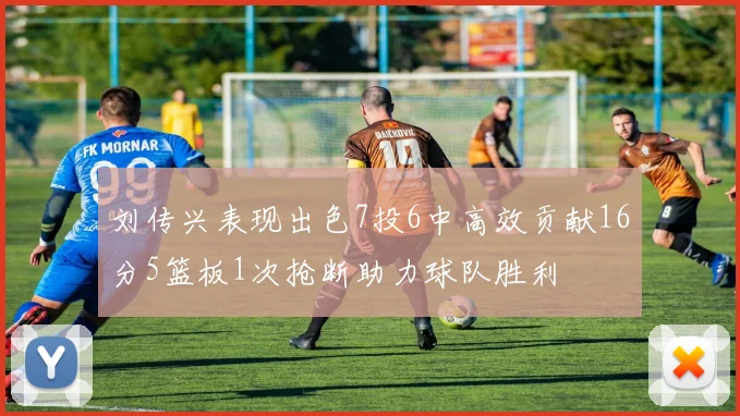 刘传兴表现出色7投6中高效贡献16分5篮板1次抢断助力球队胜利