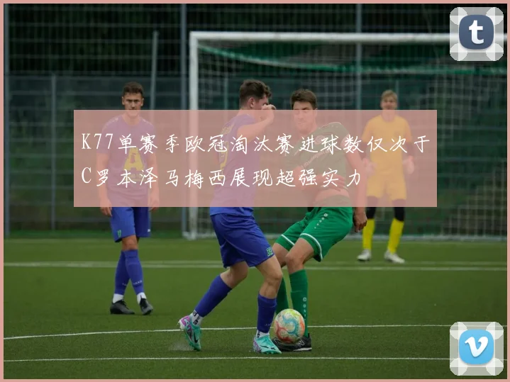 K77单赛季欧冠淘汰赛进球数仅次于C罗本泽马梅西展现超强实力