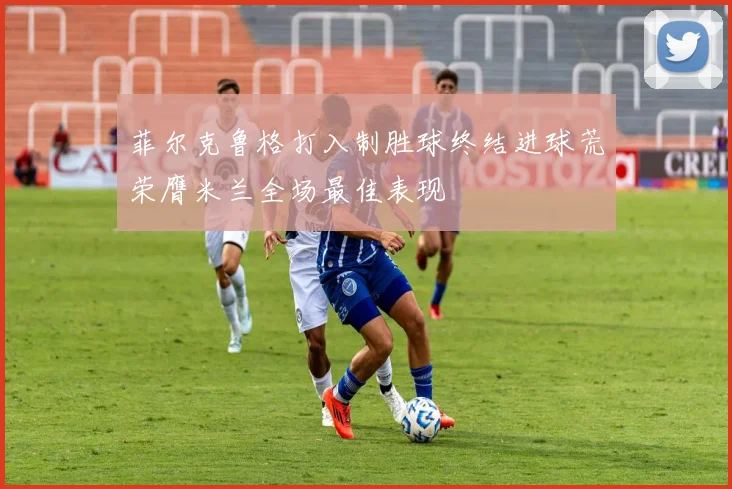 菲尔克鲁格打入制胜球终结进球荒荣膺米兰全场最佳表现